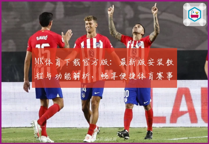 MK体育下载官方版：最新版安装教程与功能解析，畅享便捷体育赛事体验