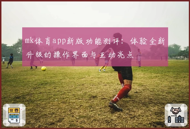 mk体育app新版功能测评：体验全新升级的操作界面与互动亮点