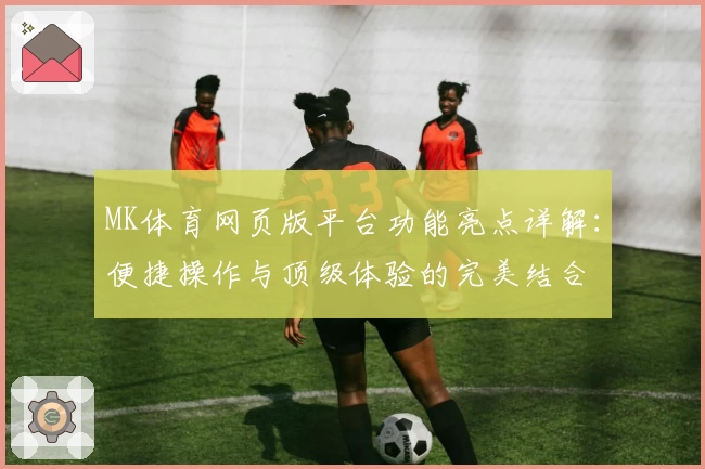 MK体育网页版平台功能亮点详解：便捷操作与顶级体验的完美结合