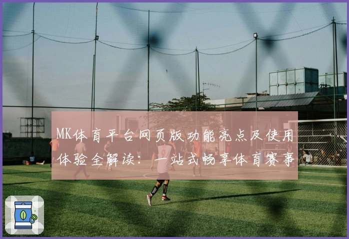 MK体育平台网页版功能亮点及使用体验全解读：一站式畅享体育赛事新体验